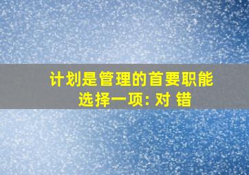 计划是管理的首要职能 选择一项: 对 错